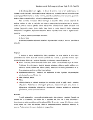 106
b) Divisão do abdome em regiões - A divisão do abdome pode ser em quadrantes ou em
regiões. Para se dividir em quadrantes utiliza -se imaginar uma linha vertical e uma horizontal que se
cruzam perpendicularmente na cicatriz umbilical, obtendo: quadrante superior esquerdo, quadrante
superior direito, quadrante inferior esquerdo, quadrante inferior direito.
Para a divisão em regiões utilizam -se traçar as seguintes linhas: uma de cada lado do
abdome partindo do meio da clavícula, uma biilíaca, duas curvas que acompanham os rebordos
costais a partir da base do apêndice xifoide até as linhas axilares médias. Obtêm -se assim nove
regiões: hipocôndrio direito, flanco direito, fossa ilíaca ou região inguin al direito, epigástrica
mesogástrica, hipogástrica, hipocondrio esquerdo, flanco esquerdo, fossa ilíaca ou região inguinal
esquerda.
c) Projeção dos órgãos na parede abdominal
d) Exame físico
A realização do exame abdominal deve ter a seguinte ordem: inspeção, ausculta, percussão e
palpação.

Inspeção
O abdome é plano, apresentando ligeira depressão na parte superior e uma ligeira
proeminência na inferior. Sua rede venosa superficial não é visível. A pulsação mediana supra
umbilical da aorta abdominal é somente observada em indivíduos magros. Investiga -se:
Forma e volume - variam de acordo com a idade, o sexo e o estado de nutrição do cliente.
Problemas de enfermagem: abdome globoso (abscesso, abdome agudo), abdome em
batráquio (ascite), abdome em avental (obeso), retraído ou escavado (Desidratação de 3º.
Grau, caquexia), abdome pendular (visceroptose).
Abaulamento localizado - distensão dos segmentos do tubo digestório, visceromegalias
acentuadas, tumores, hérnias, etc.
Pele - cicatrizes, lesões.
Pêlos
Cicatriz umbilical - É mediana, simétrica, com depressão circular ou linear e entre a distãncia
xifopubiana. Problemas de enfermagem: protrusão, deslocamento para cima, baixo ou
lateralmente, tumorações (inflamatórias, neoplásicas), coloração azul ada ou amarelada
periumbilical, hérnias (manobra da tosse).

Ausculta
Precede a palpação e a percussão pois estas podem alterar os sons intestinais. Ausculta -se
sempre nos 04 quadrantes, um mínimo de 15 segundos em cada um. O som auscultado é
denominado de ruídos peristálticos ou hidroaéreos (RHA). O normal é escutar 05 ruídos por minuto
ou no mínimo um a cada dois minutos. Temos o peristaltismo normal, aumentado, diminuído ou
ausente. Problema de enfermagem: borborigno, íleo paralítico.

 
