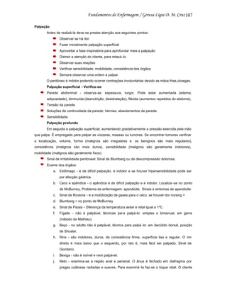 107
Palpação
Antes de realizá-la deve-se prestar atenção aos seguintes pontos:
Observar se há dor
Fazer inicialmente palpação superficial
Aproveitar a fase inspiratória para aprofundar mais a palpação
Distrair a atenção do cliente, para relaxá -lo
Observar suas reações
Verificar sensibilidade, mobilidade, consistência dos órgãos
Sempre observar uma ordem a palpar.
O peritôneo é indolor podendo ocorrer contrações involuntárias devido as mãos frias,cócegas.
Palpação superficial - Verifica-se:
Parede abdominal - observa-se: espessura, turgor. Pode estar aumentada (edema,
adiposidade), diminuída (desnutrição, desidratação), flácida (aumentos repetidos do abdome).
Tensão da parede
Soluções de continuidade da parede: hérnias, abaulamentos da parede.
Sensibilidade.
Palpação profunda
Em seguida a palpação superficial, aumentando gradativamente a pressão exercida pela mão
que palpa. É empregada para palpar as vísceras, massas ou tumores. Se encontrar tumores verificar
a localização, volume, forma (malignos são irregulares e os benignos são mais regulares),
consistência (malignos são mais duros), sensibilidade (malignos são geralmente indolores),
mobilidade (malignos são geralmente fixos).
Sinal de irritabilidade peritoneal: Sinal de Blumberg ou de descompressão dolorosa.
Exame dos órgãos:
a. Estômago - é de difícil palpação, é indolor e se houver hipersensibilidade pode ser
por afecção gástrica.
b. Ceco e apêndice - o apêndice é de difícil palpação e é indolor. Localiza -se no ponto
de McBurney. Problema de enfermagem: apendicite. Sinais e sintomas de apendicite:
c.

Sinal de Rovsina - é a mobilização de gases para o ceco, se houver dor rovsing +

d. Blumberg + no ponto de McBurney
e. Sinal de Psoas - Diferença da temperatura axilar e retal igual a 1ºC
f.

Fígado - não é palpável, técnicas par a palpá-lo: simples e bimanual, em garra
(método de Mathieu).

g. Baço - no adulto não é palpável, técnica para palpá -lo: em decúbito dorsal, posição
de Shuster.
h. Rins - são indolores, duros, de consistência firme, superfície lisa e regular. O rim
direito é mais baixo que o esquerdo, por isto é, mais fácil ser palpado. Sinal de
Giordano.
i.

Bexiga - não é visível e nem palpável.

j.

Reto - examina-se a região anal e perianal. O ânus é fechado em diafragma por
pregas cutâneas radiadas e suaves. Para examiná -la faz-se o toque retal. O cliente

 