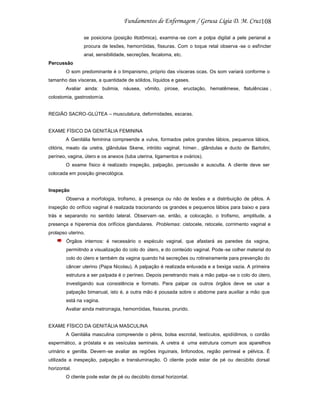 108
se posiciona (posição litotômica), examina -se com a polpa digital a pele perianal a
procura de lesões, hemorróidas, fissuras. Com o toque retal observa -se o esfíncter
anal, sensibilidade, secreções, fecaloma, etc.
Percussão
O som predominante é o timpanismo, próprio das vísceras ocas. Os som variará conforme o
tamanho das vísceras, a quantidade de sólidos, líquidos e gases.
Avaliar ainda: bulimia, náusea, vômito, pirose, eructação, hematêmese, flatulências ,
colostomia, gastrostomia.

REGIÃO SACRO-GLÚTEA – musculatura, deformidades, escaras.

EXAME FÍSICO DA GENITÁLIA FEMININA
A Genitália feminina compreende a vulva, formados pelos grandes lábios, pequenos lábios,
clitóris, meato da uretra, glândulas Skene, intróito vaginal, hímen , glândulas e ducto de Bartolini,
períneo, vagina, útero e os anexos (tuba uterina, ligamentos e ovários).
O exame físico é realizado inspeção, palpação, percussão e ausculta. A cliente deve ser
colocada em posição ginecológica.

Inspeção
Observa a morfologia, trofismo, à presença ou não de lesões e a distribuição de pêlos. A
inspeção do orifício vaginal é realizada tracionando os grandes e pequenos lábios para baixo e para
trás e separando no sentido lateral. Observam -se, então, a colocação, o trofismo, amplitude, a
presença e hiperemia dos orifícios glandulares. Problemas: cistocele, retocele, corrimento vaginal e
prolapso uterino.
Órgãos internos: é necessário o espéculo vaginal, que afastará as paredes da vagina,
permiitndo a visualização do colo do útero, e do conteúdo vaginal. Pode -se colher material do
colo do útero e também da vagina quando há secreções ou rotineiramente para prevenção do
câncer uterino (Papa Nicolau). A palpação é realizada enluvada e a bexiga vazia. A primeira
estrutura a ser palpada é o períneo. Depois penetrando mais a mão palpa -se o colo do útero,
investigando sua consistência e formato. Para palpar os outros órgãos deve se usar a
palpação bimanual, isto é, a outra mão é pousada sobre o abdome para auxiliar a mão que
está na vagina.
Avaliar ainda metrorragia, hemorróidas, fissuras, prurido.

EXAME FÍSICO DA GENITÁLIA MASCULINA
A Genitália masculina compreende o pênis, bolsa escrotal, testículos, epidídimos, o cordão
espermático, a próstata e as vesículas seminais. A uretra é uma estrutura comum aos aparelhos
urinário e genitla. Devem-se avaliar as regiões inguinais, linfonodos, região perineal e pélvica. É
utilizada a inespeção, palpação e transluminação. O cliente pode estar de pé ou decúbito dorsal
horizontal.
O cliente pode estar de pé ou decúbito dorsal horizontal.

 