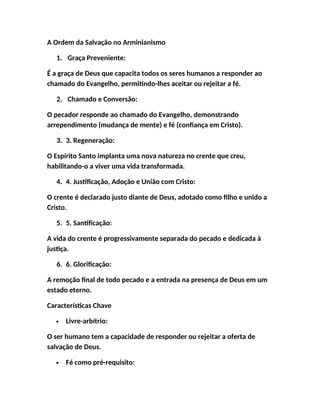A Ordem da Salvação no Arminianismo
1. Graça Preveniente:
É a graça de Deus que capacita todos os seres humanos a responder ao
chamado do Evangelho, permitindo-lhes aceitar ou rejeitar a fé.
2. Chamado e Conversão:
O pecador responde ao chamado do Evangelho, demonstrando
arrependimento (mudança de mente) e fé (confiança em Cristo).
3. 3. Regeneração:
O Espírito Santo implanta uma nova natureza no crente que creu,
habilitando-o a viver uma vida transformada.
4. 4. Justificação, Adoção e União com Cristo:
O crente é declarado justo diante de Deus, adotado como filho e unido a
Cristo.
5. 5. Santificação:
A vida do crente é progressivamente separada do pecado e dedicada à
justiça.
6. 6. Glorificação:
A remoção final de todo pecado e a entrada na presença de Deus em um
estado eterno.
Características Chave
 Livre-arbítrio:
O ser humano tem a capacidade de responder ou rejeitar a oferta de
salvação de Deus.
 Fé como pré-requisito:
 