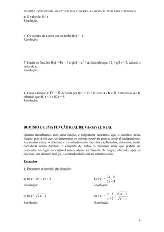 APOSTILA INTRODUÇÃO AO ESTUDO DAS FUNÇÕES – ELABORADA PELO PROF. CARLINHOS
4
a) O valor de f(-1)
Resolução:
b) Os valores de x para que se tenha f(x) = -1.
Resolução:
3) Dadas as funções f(x) = 4x + 3 e g(x) = x2
+ a. Sabendo que f(2) - g(1) = 3, calcule o
valor de a.
Resolução:
4) Dada a função f: definida por f(x) = ax + b, com a e b ℜ∈ . Determine a e b,
sabendo que f(1) = 3 e f(2) = 5.
Resolução:
DOMINIO DE UMA FUNÇÃO REAL DE VARIÁVEL REAL
Quando trabalhamos com uma função, é importante sabermos qual o domínio dessa
função, pois é ele que vai determinar os valores possíveis para a variável independente.
Em muitos casos, o domínio e o contradomínio não vêm explicitados, devemos, então,
considerar como domínio o conjunto de todos os números reais que podem ser
colocados no lugar da variável independente na fórmula da função, obtendo, após os
cálculos, um número real, já, o contradomínio será os números reais.
Exemplos
1) Encontrar o domínio das funções:
a) f(x) = 3x2
- 4x + 2 b) f(x) =
42
53
−
−
x
x
Resolução: Resolução:
c) f(x) = 44 −x d) f(x) =
4
33
2
5
−
−
+
+
−
x
x
x
x
Resolução: Resolução:
 