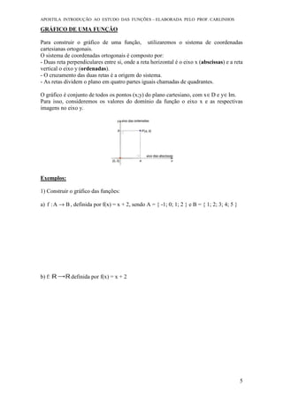 APOSTILA INTRODUÇÃO AO ESTUDO DAS FUNÇÕES – ELABORADA PELO PROF. CARLINHOS
5
GRÁFICO DE UMA FUNÇÃO
Para construir o gráfico de uma função, utilizaremos o sistema de coordenadas
cartesianas ortogonais.
O sistema de coordenadas ortogonais é composto por:
- Duas reta perpendiculares entre si, onde a reta horizontal é o eixo x (abscissas) e a reta
vertical o eixo y (ordenadas).
- O cruzamento das duas retas é a origem do sistema.
- As retas dividem o plano em quatro partes iguais chamadas de quadrantes.
O gráfico é conjunto de todos os pontos (x;y) do plano cartesiano, com x∈D e y∈Im.
Para isso, consideremos os valores do domínio da função o eixo x e as respectivas
imagens no eixo y.
Exemplos:
1) Construir o gráfico das funções:
a) BA:f → , definida por f(x) = x + 2, sendo A = { -1; 0; 1; 2 } e B = { 1; 2; 3; 4; 5 }
b) f: definida por f(x) = x + 2
 