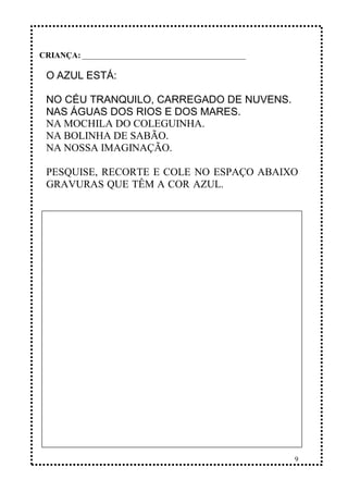 9
O AZUL ESTÁ:
NO CÉU TRANQUILO, CARREGADO DE NUVENS.
NAS ÁGUAS DOS RIOS E DOS MARES.
NA MOCHILA DO COLEGUINHA.
NA BOLINHA DE SABÃO.
NA NOSSA IMAGINAÇÃO.
PESQUISE, RECORTE E COLE NO ESPAÇO ABAIXO
GRAVURAS QUE TÊM A COR AZUL.
CRIANÇA: _______________________________________________
 