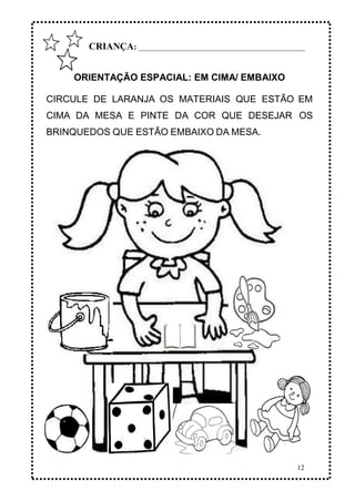 12
CRIANÇA: _______________________________________________
ORIENTAÇÃO ESPACIAL: EM CIMA/ EMBAIXO
CIRCULE DE LARANJA OS MATERIAIS QUE ESTÃO EM
CIMA DA MESA E PINTE DA COR QUE DESEJAR OS
BRINQUEDOS QUE ESTÃO EMBAIXO DA MESA.
 