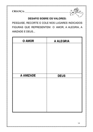 14
CRIANÇA: _______________________________________________
DESAFIO SOBRE OS VALORES:
PESQUISE, RECORTE E COLE NOS LUGARES INDICADOS
FIGURAS QUE REPRESENTEM: O AMOR, A ALEGRIA, A
AMIZADE E DEUS...
 