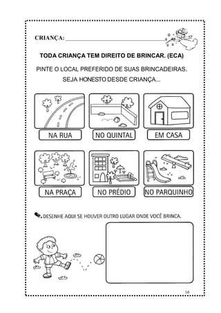 16
CRIANÇA: ______________________________________________
TODA CRIANÇA TEM DIREITO DE BRINCAR. (ECA)
PINTE O LOCAL PREFERIDO DE SUAS BRINCADEIRAS.
SEJA HONESTO DESDE CRIANÇA...
 
