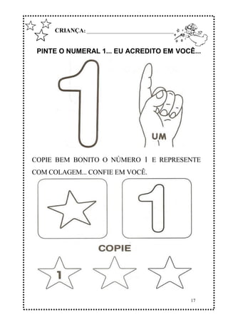 17
CRIANÇA: ______________________________________________
PINTE O NUMERAL 1... EU ACREDITO EM VOCÊ...
COPIE BEM BONITO O NÚMERO 1 E REPRESENTE
COM COLAGEM... CONFIE EM VOCÊ.
 