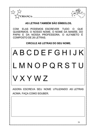 20
CRIANÇA: ______________________________________________
AS LETRAS TAMBÉM SÃO SÍMBOLOS.
COM ELAS PODEMOS ESCREVER TUDO O QUE
QUISERMOS. O NOSSO NOME, O NOME DA MAMÃE, DO
PAPAI E DA NOSSA PROFESSORA. O ALFABETO É
COMPOSTO DE 26 LETRAS.
CIRCULE AS LETRAS DO SEU NOME.
AGORA ESCREVA SEU NOME UTILIZANDO AS LETRAS
ACIMA. FAÇA COMO SOUBER.
A B C D E F G H I J K
L M N O P Q R S T U
V X Y W Z
 