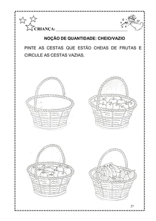27
CRIANÇA: ______________________________________________
NOÇÃO DE QUANTIDADE: CHEIO/VAZIO
PINTE AS CESTAS QUE ESTÃO CHEIAS DE FRUTAS E
CIRCULE AS CESTAS VAZIAS.
 