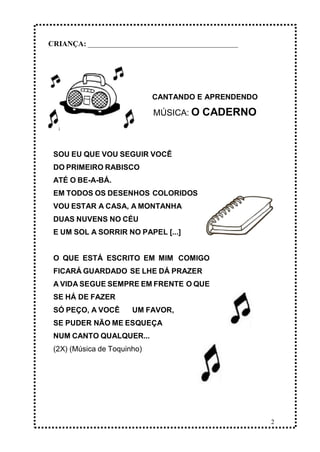 2
CRIANÇA: _______________________________________________
CANTANDO E APRENDENDO
MÚSICA: O CADERNO
SOU EU QUE VOU SEGUIR VOCÊ
DO PRIMEIRO RABISCO
ATÉ O BE-A-BÁ.
EM TODOS OS DESENHOS COLORIDOS
VOU ESTAR A CASA, A MONTANHA
DUAS NUVENS NO CÉU
E UM SOL A SORRIR NO PAPEL [...]
O QUE ESTÁ ESCRITO EM MIM COMIGO
FICARÁ GUARDADO SE LHE DÁ PRAZER
A VIDA SEGUE SEMPRE EM FRENTE O QUE
SE HÁ DE FAZER
SÓ PEÇO, A VOCÊ UM FAVOR,
SE PUDER NÃO ME ESQUEÇA
NUM CANTO QUALQUER...
(2X) (Música de Toquinho)
 