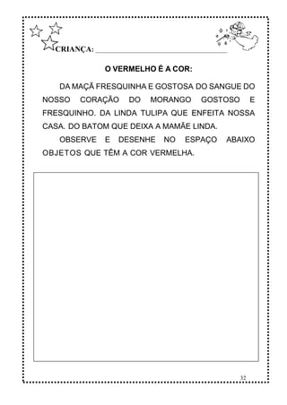 32
CRIANÇA: ______________________________________________
O VERMELHO É A COR:
DA MAÇÃ FRESQUINHA E GOSTOSA DO SANGUE DO
NOSSO CORAÇÃO DO MORANGO GOSTOSO E
FRESQUINHO. DA LINDA TULIPA QUE ENFEITA NOSSA
CASA. DO BATOM QUE DEIXA A MAMÃE LINDA.
OBSERVE E DESENHE NO ESPAÇO ABAIXO
OBJETOS QUE TÊM A COR VERMELHA.
 