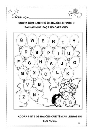 33
CRIANÇA: ______________________________________________
CUBRA COM CARINHO OS BALÕES E PINTE O
PALHACINHO. FAÇA NO CAPRICHO.
AGORA PINTE OS BALÕES QUE TÊM AS LETRAS DO
SEU NOME.
 