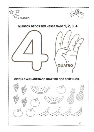 37
CRIANÇA: ______________________________________________
QUANTOS DEDOS TÊM NESSA MÃO? 1, 2, 3, 4.
CIRCULE A QUANTIDADE QUATRO DOS DESENHOS.
 