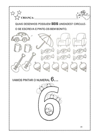 49
CRIANÇA: ______________________________________________
QUAIS DESENHOS POSSUEM SEIS UNIDADES? CIRCULE-
O SE ESCREVA E PINTE-OS BEM BONITO.
VAMOS PINTAR O NUMERAL 6...
 
