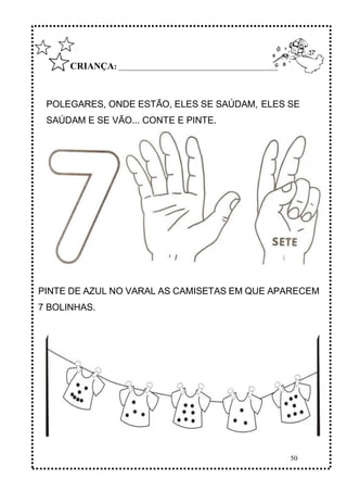 50
CRIANÇA: ______________________________________________
POLEGARES, ONDE ESTÃO, ELES SE SAÚDAM, ELES SE
SAÚDAM E SE VÃO... CONTE E PINTE.
PINTE DE AZUL NO VARAL AS CAMISETAS EM QUE APARECEM
7 BOLINHAS.
 
