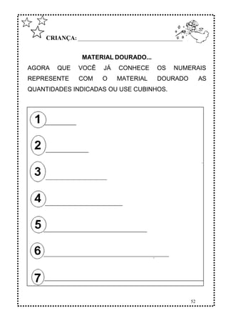 52
CRIANÇA: ______________________________________________
MATERIAL DOURADO...
AGORA QUE VOCÊ JÁ CONHECE OS NUMERAIS
REPRESENTE COM O MATERIAL DOURADO AS
QUANTIDADES INDICADAS OU USE CUBINHOS.
 