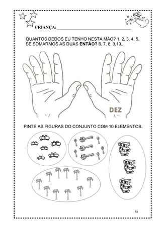 58
CRIANÇA: ______________________________________________
QUANTOS DEDOS EU TENHO NESTA MÃO? 1, 2, 3, 4, 5.
SE SOMARMOS AS DUAS ENTÃO? 6, 7, 8, 9,10...
PINTE AS FIGURAS DO CONJUNTO COM 10 ELEMENTOS.
 