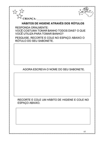 65
CRIANÇA: ______________________________________________
HÁBITOS DE HIGIENE ATRAVÉS DOS RÓTULOS
RESPONDA ORALMENTE:
VOCÊ COSTUMA TOMAR BANHO TODOS DIAS? O QUE
VOCÊ UTILIZA PARA TOMAR BANHO?
PESQUISE, RECORTE E COLE NO ESPAÇO ABAIXO O
RÓTULO DO SEU SABONETE.
AGORA ESCREVA O NOME DO SEU SABONETE.
RECORTE E COLE UM HÁBITO DE HIGIENE E COLE NO
ESPAÇO ABAIXO.
 