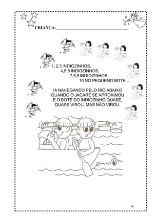 66
CRIANÇA: ______________________________________________
1, 2,3 INDIOZINHOS,
4,5,6 INDIOZINHOS,
7,8,9 INDIOZINHOS,
10 NO PEQUENO BOTE...
IA NAVEGANDO PELO RIO ABAIXO
QUANDO O JACARÉ SE APROXIMOU
E O BOTE DO INDIOZINHO QUASE,
QUASE VIROU, MAS NÃO VIROU.
 
