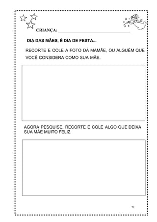 71
CRIANÇA: ______________________________________________
DIA DAS MÃES, É DIA DE FESTA...
RECORTE E COLE A FOTO DA MAMÃE, OU ALGUÉM QUE
VOCÊ CONSIDERA COMO SUA MÃE.
AGORA PESQUISE, RECORTE E COLE ALGO QUE DEIXA
SUA MÃE MUITO FELIZ.
 