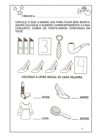 72
CRIANÇA: ______________________________________________
CIRCULE O QUE A MAMÃE USA PARA FICAR BEM BONITA.
AGORA COLOQUE O NÚMERO CORRESPONDENTE A CADA
CONJUNTO, CUBRA OS PONTILHADOS. CONFIANÇA EM
VOCÊ.
 