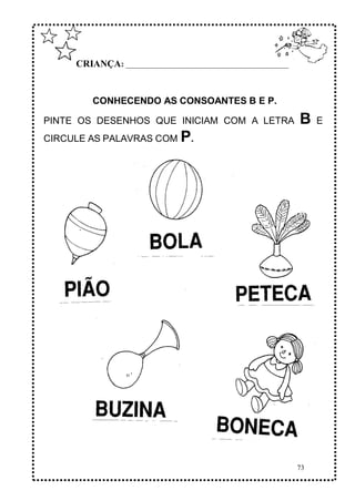 73
CRIANÇA: ______________________________________________
CONHECENDO AS CONSOANTES B E P.
PINTE OS DESENHOS QUE INICIAM COM A LETRA B E
CIRCULE AS PALAVRAS COM P.
 