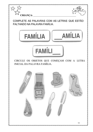 77
CRIANÇA: ______________________________________________
COMPLETE AS PALAVRAS COM AS LETRAS QUE ESTÃO
FALTANDO NA PALAVRA FAMÍLIA.
CIRCULE OS OBJETOS QUE COMEÇAM COM A LETRA
INICIAL DA PALAVRA FAMÍLIA.
 