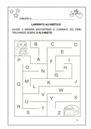 78
CRIANÇA: ______________________________________________
LABIRINTO ALFABÉTICO
AJUDE A MENINA ENCONTRAR O CAMINHO DO CMEI
TRILHANDO SOBRE O ALFABETO.
 