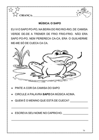 79
CRIANÇA: ______________________________________________
MÚSICA: O SAPO
EU VI O SAPO PO-PO, NA BEIRA DO RIO RIO-RIO, DE CAMISA
VERDE DE-DE A TREMER DE FRIO FRIO-FRIO. NÃO ERA
SAPO PO-PO, NEM PERERECA CA-CA, ERA O GUILHERME
ME-ME SÓ DE CUECA CA CA.
 PINTE A COR DA CAMISA DO SAPO
 CIRCULE A PALAVRA SAPO DA MÚSICA ACIMA.
 QUEM É O MENINO QUE ESTÁ DE CUECA? ____________
____________________________________________________
 ESCREVA SEU NOME NO CAPRICHO. _________________
____________________________________________________
 