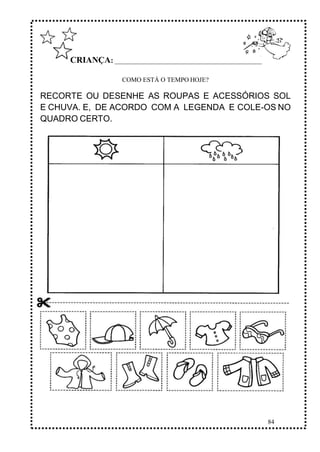 84
CRIANÇA: ______________________________________________
COMO ESTÁ O TEMPO HOJE?
RECORTE OU DESENHE AS ROUPAS E ACESSÓRIOS SOL
E CHUVA. E, DE ACORDO COM A LEGENDA E COLE-OS NO
QUADRO CERTO.
 