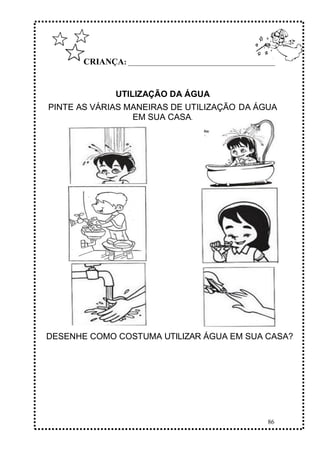 86
CRIANÇA: ______________________________________________
UTILIZAÇÃO DA ÁGUA
PINTE AS VÁRIAS MANEIRAS DE UTILIZAÇÃO DA ÁGUA
EM SUA CASA.
DESENHE COMO COSTUMA UTILIZAR ÁGUA EM SUA CASA?
 