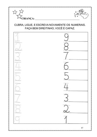 87
CRIANÇA: ______________________________________________
CUBRA, LIGUE, E ESCREVA NOVAMENTE OS NUMERAIS.
FAÇA BEM DIREITINHO, VOCÊ É CAPAZ.
 