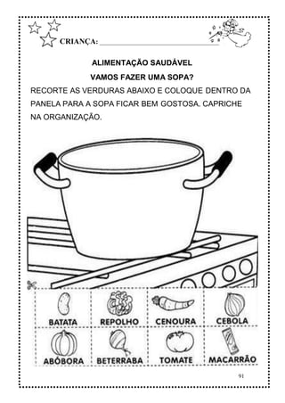 91
CRIANÇA: __________________________________________
ALIMENTAÇÃO SAUDÁVEL
VAMOS FAZER UMA SOPA?
RECORTE AS VERDURAS ABAIXO E COLOQUE DENTRO DA
PANELA PARA A SOPA FICAR BEM GOSTOSA. CAPRICHE
NA ORGANIZAÇÃO.
 