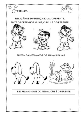 92
CRIANÇA: ______________________________________________
RELAÇÃO DE DIFERENÇA: IGUAL/DIFERENTE.
PINTE OS DESENHOS IGUAIS, CIRCULE O DIFERENTE.
PINTEM DA MESMA COR OS ANIMAIS IGUAIS.
ESCREVA O NOME DO ANIMAL QUE É DIFERENTE.
 
