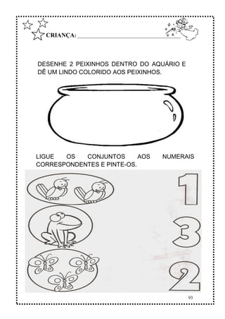 93
CRIANÇA: ______________________________________________
DESENHE 2 PEIXINHOS DENTRO DO AQUÁRIO E
DÊ UM LINDO COLORIDO AOS PEIXINHOS.
LIGUE OS CONJUNTOS AOS NUMERAIS
CORRESPONDENTES E PINTE-OS.
 