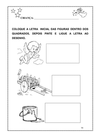 94
CRIANÇA: ______________________________________________
COLOQUE A LETRA INICIAL DAS FIGURAS DENTRO DOS
QUADRADOS, DEPOIS PINTE E LIGUE A LETRA AO
DESENHO.
 
