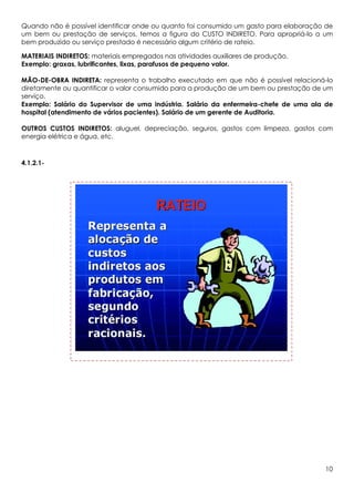 Quando não é possível identificar onde ou quanto foi consumido um gasto para elaboração de
um bem ou prestação de serviços, temos a figura do CUSTO INDIRETO. Para apropriá-lo a um
bem produzido ou serviço prestado é necessário algum critério de rateio.

MATERIAIS INDIRETOS: materiais empregados nas atividades auxiliares de produção.
Exemplo: graxas, lubrificantes, lixas, parafusos de pequeno valor.

MÃO-DE-OBRA INDIRETA: representa o trabalho executado em que não é possível relacioná-lo
diretamente ou quantificar o valor consumido para a produção de um bem ou prestação de um
serviço.
Exemplo: Salário do Supervisor de uma indústria. Salário da enfermeira-chefe de uma ala de
hospital (atendimento de vários pacientes). Salário de um gerente de Auditoria.

OUTROS CUSTOS INDIRETOS: aluguel, depreciação, seguros, gastos com limpeza, gastos com
energia elétrica e água, etc.



4.1.2.1-




                                                                                       10
 