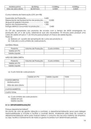 Matéria-prima                      $2,00/kg                      12.000kg               8.000kg
 Mão-de-obra direta                  $5,00/hora                      6.000h                 3.000h


Custos Indiretos de Fabricação (CIF) (em R$)

Supervisão da Produção...................................... 3.600
Depreciação de Equipamentos de produção........ 12.000
Aluguel do galpão industrial................................ 4.500
Seguro dos equipamentos................................... 1.500
Energia elétrica consumida na produção..............               2.400

Os CIF são apropriados aos produtos de acordo com o tempo de MOD empregada na
produção de um e de outro, sabendo-se que são necessários 18 minutos para produzir uma
caixa de sabão em pó e 11,25 minutos para produzir um frasco de sabão líquido.
Pede-se:
   a) Elabora um quadro de apropriação de custos aos produtos; e
   b) Calcular o custo unitário de cada produto.

MATÉRIA-PRIMA

      Produtos               Volume de Produção                Custo Unitário           Total
    Sabão em Pó
    Sabão Líquido

MÃO-DE-OBRA DIRETA

      Produtos               Volume de Produção                Custo Unitário           Total
    Sabão em Pó
    Sabão Líquido


    a) Custo total de cada produto:

                                 Sabão em Pó                Sabão Líquido       Total
CUSTOS DIRETOS
 Materia-prima
  Mão-de-obra direta

CUSTOS INDIRETOS
CUSTO TOTAL

    b) Custo Unitário de cada produto:
       Sabão em pó:
       Sabão Líquido:

4.1.3- DEPARTAMENTALIZAÇÃO

Porque departamentalizar?
Do ponto de vista de gestão (direção e controle), a departamentalização serve para delegar
responsabilidades e funções e facilitar o controle destas. Analisando pelo lado do custeio, a
departamentalização serve para traduzir melhor o consumo dos recursos indiretos da empresa,
ou seja, facilita o rastreamento de todos os gastos incorridos num determinado período.
                                                                                                     14
 