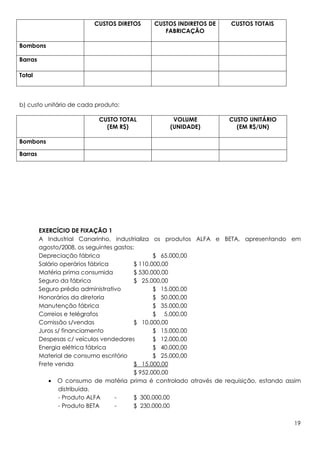 CUSTOS DIRETOS     CUSTOS INDIRETOS DE     CUSTOS TOTAIS
                                                FABRICAÇÃO

Bombons

Barras

Total



b) custo unitário de cada produto:

                           CUSTO TOTAL             VOLUME           CUSTO UNITÁRIO
                             (EM R$)              (UNIDADE)           (EM R$/UN)

Bombons

Barras




         EXERCÍCIO DE FIXAÇÃO 1
         A Industrial Canarinho, industrializa os produtos ALFA e BETA, apresentando em
         agosto/2008, os seguintes gastos:
         Depreciação fábrica                     $ 65.000,00
         Salário operários fábrica        $ 110.000,00
         Matéria prima consumida          $ 530.000,00
         Seguro da fábrica                $ 25.000,00
         Seguro prédio administrativo            $ 15.000,00
         Honorários da diretoria                 $ 50.000,00
         Manutenção fábrica                      $ 35.000,00
         Correios e telégrafos                   $ 5.000,00
         Comissão s/vendas                $ 10.000,00
         Juros s/ financiamento                  $ 15.000,00
         Despesas c/ veículos vendedores         $ 12.000,00
         Energia elétrica fábrica                $ 40.000,00
         Material de consumo escritório          $ 25.000,00
         Frete venda                      $ 15.000,00
                                          $ 952.000,00
             • O consumo de matéria prima é controlado através de requisição, estando assim
                distribuída.
                - Produto ALFA     -      $ 300.000,00
                - Produto BETA     -      $ 230.000,00

                                                                                        19
 