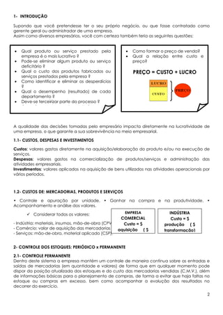 1- INTRODUÇÃO

Supondo que você pretendesse ter o seu próprio negócio, ou que fosse contratado como
gerente geral ou administrador de uma empresa.
Assim como diversos empresários, você com certeza também teria as seguintes questões:


•   Qual produto ou serviço prestado pela             •   Como formar o preço de venda?
    empresa é o mais lucrativo ?                      •   Qual a relação entre custo e
•   Pode-se eliminar algum produto ou serviço             preço?
    deficitário ?
•   Qual o custo dos produtos fabricados ou               PREÇO = CUSTO + LUCRO
    serviços prestados pela empresa ?
•   Como identificar e eliminar os desperdícios
    ?
•   Qual o desempenho (resultado) de cada
    departamento ?
•   Deve-se terceirizar parte do processo ?
•   Como formar o preço de venda ?



A qualidade das decisões tomadas pelo empresário impacta diretamente na lucratividade de
uma empresa, o que garante a sua sobrevivência no meio empresarial.

1.1- CUSTOS, DESPESAS E INVESTIMENTOS

Custos: valores gastos diretamente na aquisição/elaboração do produto e/ou na execução de
serviços.
Despesas: valores gastos na comercialização de produtos/serviços e administração das
atividades empresariais.
Investimentos: valores aplicados na aquisição de bens utilizados nas atividades operacionais por
vários períodos.



1.2- CUSTOS DE: MERCADORIAS, PRODUTOS E SERVIÇOS

• Controle e apuração por unidade. • Ganhar na compra e na produtividade. •
Acompanhamento e análise dos valores.
                                                      EMPRESA               INDÚSTRIA
         Considerar todos os valores:
                                                     COMERCIAL               Custo = $
- Indústria: materiais, insumos, mão-de-obra (CPV);   Custo = $          produção ( $
- Comércio: valor de aquisição das mercadorias (CMV);
                                                    aquisição ( $        transformação)
- Serviços: mão-de-obra, material aplicado (CSP).


2- CONTROLE DOS ESTOQUES: PERIÓDICO x PERMANENTE

2.1- CONTROLE PERMANENTE
Dentro deste sistema a empresa mantém um controle de maneira contínua sobre as entradas e
saídas de mercadorias (em quantidade e valores) de forma que em qualquer momento pode
dispor da posição atualizada dos estoques e do custo das mercadorias vendidas (C.M.V.), além
de informações básicas para o planejamento de compras, de forma a evitar que haja faltas no
estoque ou compras em excesso, bem como acompanhar a evolução dos resultados no
decorrer do exercício.
                                                                                              2
 