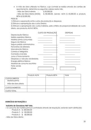 •   A mão de obra utilizada na fábrica, cujo controle se realiza através de cartões de
              apontamento, determina os seguintes valores neste mês:
              - Mão de Obra Indireta -        $ 30.000,00
              - Mão de Obra Direta (MOD)-     $ 80.000,00, (sendo: ALFA $ 45.000,00 e produto
              BETA $ 35.000,00)
      PEDE-SE:
      1) Efetuar a separação entre custos de produção e despesas;
      2) Efetuar a apropriação dos custos Diretos;
      3) Efetuar a apropriação dos custos Indiretos, pelo critério da proporcionalidade do custo
      direto, aos produtos ALFA E BETA.

                                     CUSTO DE PRODUÇÃO                DESPESAS
      Depreciação fábrica                  _________________          __________________
      Salário operários fábrica      _________________          __________________
      Matéria prima consumida        _________________          __________________
      Seguro da fábrica              _________________          __________________
      Seguro prédio administrativo         _________________          __________________
      Honorários da diretoria              _________________          __________________
      Manutenção fábrica                   _________________          __________________
      Correios e telégrafos                _________________          __________________
      Comissão s/vendas              _________________          __________________
      Juros s/ financiamento               _________________          __________________
      Despesas c/ veículos vendedores      _________________          __________________
      Energia elétrica fábrica             _________________          __________________
      Material de consumo escritório       _________________          __________________
      Frete venda                    _________________          __________________
      SOMA



                          Produto ALFA          Produto BETA           Total
CUSTOS DIRETOS
 Materia-prima
  Mão-de-obra direta

CUSTOS INDIRETOS
CUSTO TOTAL




EXERCÍCIO DE FIXAÇÃO 2

 Indústria de Geradores H&P Ltda.
- O consumo de matéria prima é controlado através de requisição, estando assim distribuída:
       - Produto X- $ 200.000,00
       - Produto Y- $ 120.000,00
       - Produto Z- $ 80.000,00
- Mão de Obra direta:

                                                                                              20
 