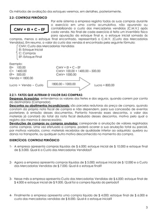 Os métodos de avaliação dos estoques veremos, em detalhes, posteriormente.

2.2- CONTROLE PERIÓDICO
                            Por este sistema a empresa registra todas as suas compras durante
                            o exercício em uma conta acumulativa, não apurando ou
  CMV = EI + C – EF         contabilizando o custo das mercadorias vendidas (C.M.V.) após
                            cada venda. No final de cada exercício é feito um inventário físico
                            para apuração do estoque final e, o estoque inicial somado às
compras, menos o estoque final encontrado, representará o C.M.V. (Custo das Mercadorias
Vendidas). Em resumo, o valor do custo das vendas é encontrado pela seguinte fórmula:
      CMV: Custo das Mercadorias Vendidas
      EI: Estoque Inicial
      C: Compras
      EF: Estoque Final

Exemplo:
EI= 100,00                      CMV = EI + C – EF
C= 1400,00                      CMV= 100,00 + 1400,00 – 500,00
EF= 500,00                      CMV= 1000,00
Venda = 1800,00

Lucro = Venda – Custo       1800,00 – 1000,00             Lucro = 800,00


2.2.1- FATOS QUE ALTERAM O VALOR DAS COMPRAS:
Despesas Acessórias: entendemos os valores dos fretes e dos seguros, quando correm por conta
do destinatário (Comprador).
Descontos ou abatimentos incondicionais: são parcelas redutoras do preço de compra, quando
constam da própria nota fiscal de compra e não dependem, para sua concessão de eventos
posteriores à emissão desses documentos. Portanto havendo esses descontos, o valor dos
materiais já constará do total da nota fiscal deduzido desses descontos, motivo pelo qual o
registro dos mesmos é desnecessário.
Devoluções de compras ou compras anuladas: corresponde a anulação de valores registrados
como compras. Uma vez efetuada a compra, poderá ocorrer a sua anulação total ou parcial,
por motivos variados, como: materiais recebidos de qualidade inferior ao adquirido; quebra ou
danos no transporte, ou qualquer outro motivo desconhecido no momento da compra.

EXERCÍCIOS: CONTROLE PERIÓDICO

1- A empresa apresenta compras líquidas de $ 6.000; estoque inicial de $ 10.000 e estoque final
   de $ 3.000. Qual é o Custo das Mercadorias Vendidas?



2- Agora a empresa apresenta compras líquidas de $ 5.000; estoque inicial de $ 12.000 e o Custo
   das Mercadorias Vendidas de $ 7.000. Qual é o estoque final?



3- Nesse mês a empresa apresenta Custo das Mercadorias Vendidas de $ 6.000; estoque final de
   $ 4.000 e estoque inicial de $ 9.000. Qual foi a compra líquida do período?



4- Finalmente a empresa apresenta uma compra líquida de $ 4.000; estoque final de $ 6.000 e
   custo das mercadorias vendidas de $ 8.000. Qual é o estoque inicial?

                                                                                             3
 