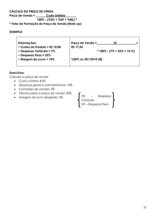 CÁLCULO DO PREÇO DE VENDA
Preço de Venda =         Custo Unitário    .
                  100% - (%DV + %DF + %ML) *
* Fator de Formação do Preço de Venda (Mark-up)

EXEMPLO


     Informações:                         Preço de Venda =              10                .=
     • Custos do Produto = R$ 10,00       R$ 17,24
     • Despesas Variáveis = 7%                               * 100% - (7% + 25% + 10 %)
     • Despesas Fixas = 25%
     • Margem de Lucro = 10%              *(58% ou 58/100=0,58)



Exercícios:
Calcular o preço de venda:
   • Custo unitário: 8,00
   • Despesas gerais e administrativas: 10%
   • Comissões de vendas: 5%
   • Tributos sobre o preço de venda: 20%
   • Margem de lucro desejada: 5%                 DV    –    Despesas
                                                  Variáveis
                                                  DF – Despesas Fixas




                                                                                               31
 