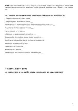DESPESAS: Gastos relativo a bens ou serviços CONSUMIDOS no processo de geração de RECEITA.
Exemplo: gastos com Salários do Administrador, Despesas Administrativas, Despesas com Vendas,
etc.



3.1- Classifique em Ativo (A), Custos (C), Despesas (D), Perdas (P) ou Desembolso (Db).

Compra a vista de um computador ___

Compra a prazo de matérias-primas ___

Transferência de matérias primas do almoxarifado para a produção ___

Pagamento Comissões sobre Vendas ___

Impostos sobre as vendas ___

Salários do pessoal dos depto produtivos ___

Depreciação dos equipamentos - depto produtivos ___

Danificação de matérias-primas em função de incêndio ___

Salários do pessoal administrativo ___

Pagamento de duplicatas ___

Honorários da Diretoria ___

Depreciação dos computadores da administração ___




4- CLASSIFICAÇÃO DOS CUSTOS

4.1- EM RELAÇÃO À APROPRIAÇÃO AO BEM PRODUZIDO OU AO SERVIÇO PRESTADO




                                                                                           8
 