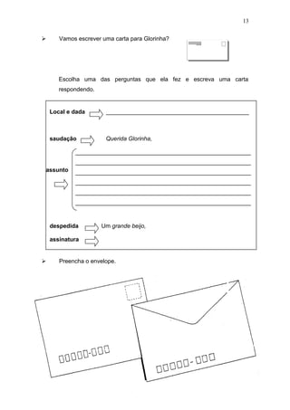  Vamos escrever uma carta para Glorinha?
Escolha uma das perguntas que ela fez e escreva uma carta
respondendo.
 Preencha o envelope.
13
Local e dada ____________________________________________
saudação Querida Glorinha,
______________________________________________________
______________________________________________________
______________________________________________________
______________________________________________________
______________________________________________________
______________________________________________________
despedida Um grande beijo,
assinatura
assunto
 