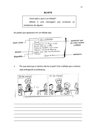 BILHETE
As partes que aparecem em um bilhete são:
 Por que será que o menino não foi à aula? Crie o bilhete que o menino
está entregando à professora..
_______________________________________________________________
_______________________________________________________________
_______________________________________________________________
_______________________________________________________________
_______________________________________________________________
_______________________________________________________________
14
Você sabe o que é um bilhete?
Bilhete é uma mensagem que enviamos ou
recebemos de alguém.
 