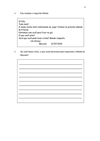  Edu recebeu o seguinte bilhete:
 Se você fosse o Edu, o que você escreveria para responder o bilhete de
Marcelo?
15
Oi Edu,
Tudo bem?
A nossa turma está combinando de jogar futebol no próximo sábado
às 9 horas.
Contamos com você para ficar no gol.
O que você acha?
Será que você pode levar a bola? Mande resposta.
Um abraço.
Marcelo 12/07/2010
__________________________________________________
__________________________________________________
__________________________________________________
__________________________________________________
__________________________________________________
__________________________________________________
__________________________________________________
__________________________________________________
__________________________________________________
 