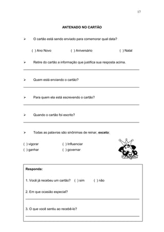 ANTENADO NO CARTÃO
 O cartão está sendo enviado para comemorar qual data?
( ) Ano Novo ( ) Aniversário ( ) Natal
 Retire do cartão a informação que justifica sua resposta acima.
_______________________________________________________________
 Quem está enviando o cartão?
_______________________________________________________________
 Para quem ela está escrevendo o cartão?
_______________________________________________________________
 Quando o cartão foi escrito?
_______________________________________________________________
 Todas as palavras são sinônimas de reinar, exceto:
( ) vigorar ( ) Influenciar
( ) ganhar ( ) governar
17
Responda:
1. Você já recebeu um cartão? ( ) sim ( ) não
2. Em que ocasião especial?
______________________________________________________________
3. O que você sentiu ao recebê-lo?
______________________________________________________________
 