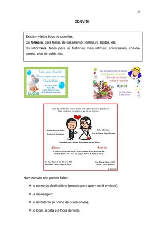 CONVITE
Num convite não podem faltar:
 o nome do destinatário (pessoa para quem será enviado);
 a mensagem;
 o remetente (o nome de quem envia);
 o local, a data e a hora da festa.
23
Existem vários tipos de convites.
Os formais, para festas de casamento, formatura, bodas, etc.
Os informais, feitos para as festinhas mais íntimas: aniversários, chá-de-
panela, chá-de-bebê, etc.
 