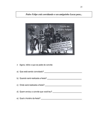  Agora, retire o que se pede do convite:
a) Que está sendo convidado? ___________________________________
b) Quando será realizada a festa? ________________________________
c) Onde será realizada a festa? __________________________________
d) Quem enviou o convite que você leu? ___________________________
e) Qual o horário da festa? ______________________________________
Pedro Felipe está convidando o seu amiguinho Lucas para...
25
 